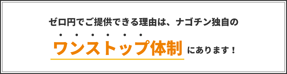 ゼロ円でご提供できる理由は、ナゴチン独自のワンストップ体制にあります！