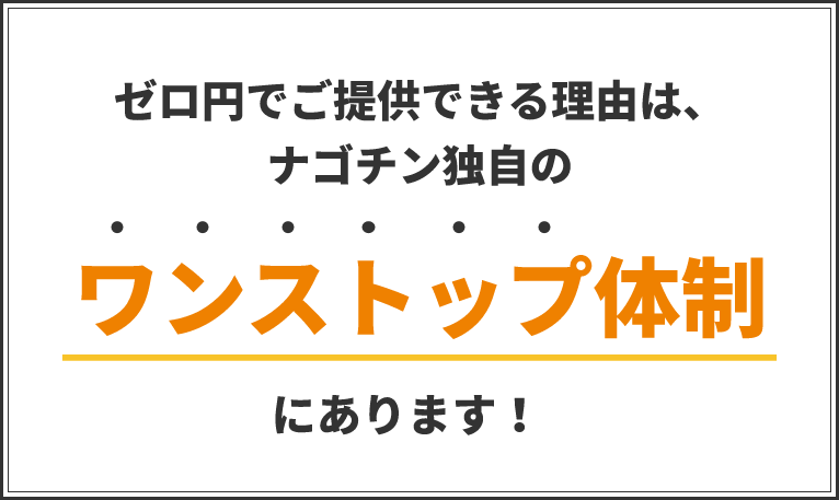 ゼロ円でご提供できる理由は、ナゴチン独自のワンストップ体制にあります！