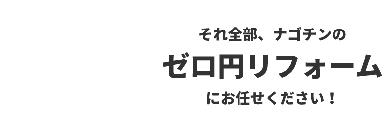 それ全部、ナゴチンのゼロ円リフォームにお任せください！